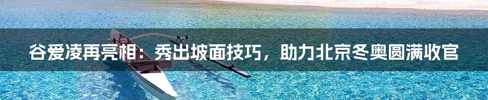 谷爱凌再亮相：秀出坡面技巧，助力北京冬奥圆满收官