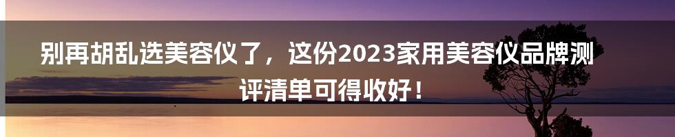 别再胡乱选美容仪了，这份2023家用美容仪品牌测评清单可得收好！