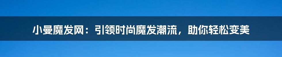 小曼魔发网：引领时尚魔发潮流，助你轻松变美