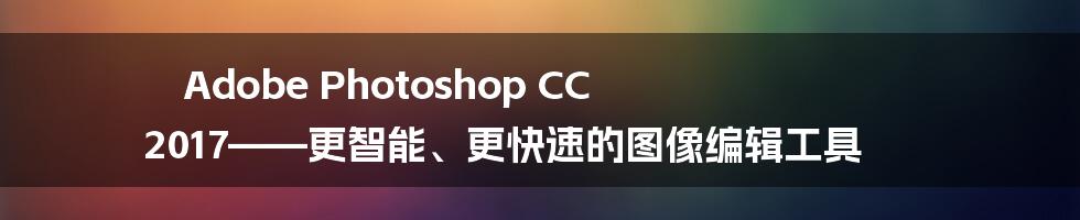 Adobe Photoshop CC 2017——更智能、更快速的图像编辑工具