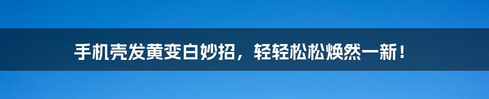 手机壳发黄变白妙招，轻轻松松焕然一新！