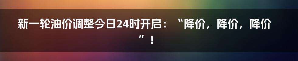 新一轮油价调整今日24时开启：“降价，降价，降价”！