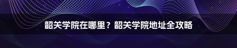 韶关学院在哪里？韶关学院地址全攻略