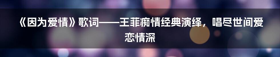 《因为爱情》歌词——王菲痴情经典演绎，唱尽世间爱恋情深