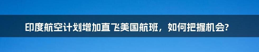 印度航空计划增加直飞美国航班，如何把握机会?