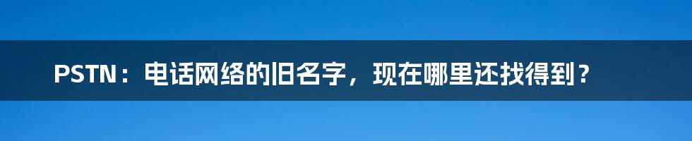 PSTN：电话网络的旧名字，现在哪里还找得到？