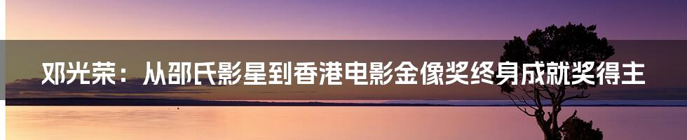 邓光荣：从邵氏影星到香港电影金像奖终身成就奖得主