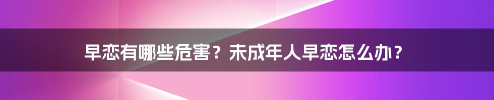 早恋有哪些危害？未成年人早恋怎么办？