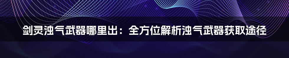 剑灵浊气武器哪里出：全方位解析浊气武器获取途径