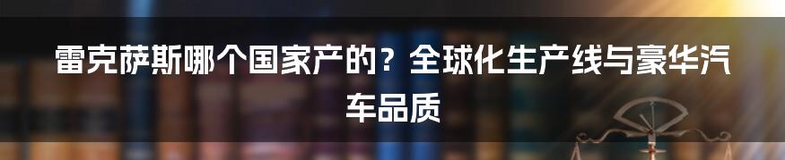 雷克萨斯哪个国家产的？全球化生产线与豪华汽车品质