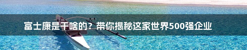 富士康是干啥的？带你揭秘这家世界500强企业