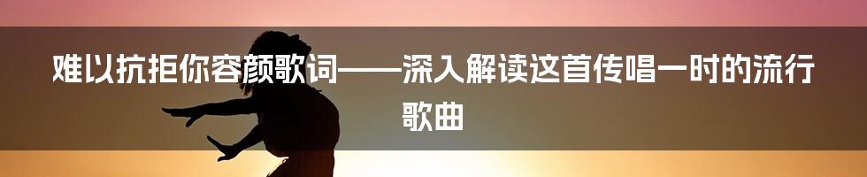 难以抗拒你容颜歌词——深入解读这首传唱一时的流行歌曲