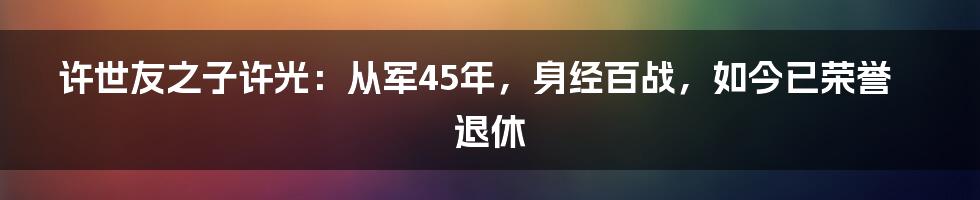 许世友之子许光：从军45年，身经百战，如今已荣誉退休