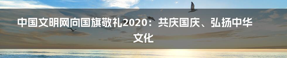 中国文明网向国旗敬礼2020：共庆国庆、弘扬中华文化