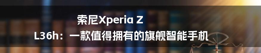 索尼Xperia Z L36h：一款值得拥有的旗舰智能手机