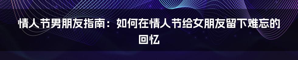 情人节男朋友指南：如何在情人节给女朋友留下难忘的回忆