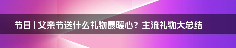 节日 | 父亲节送什么礼物最暖心？主流礼物大总结