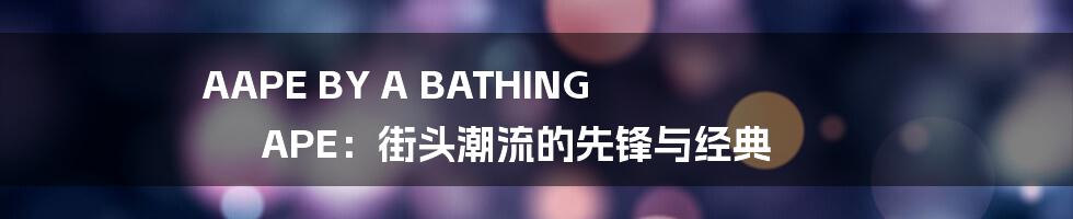 AAPE BY A BATHING APE：街头潮流的先锋与经典