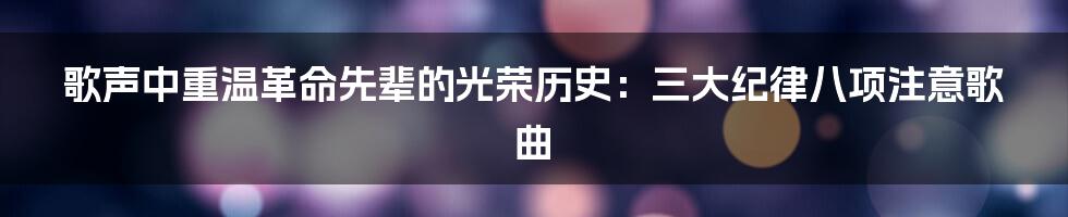 歌声中重温革命先辈的光荣历史：三大纪律八项注意歌曲