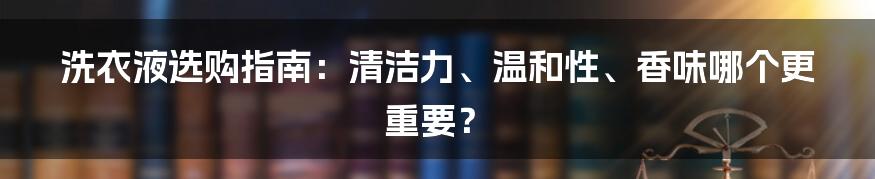 洗衣液选购指南：清洁力、温和性、香味哪个更重要？