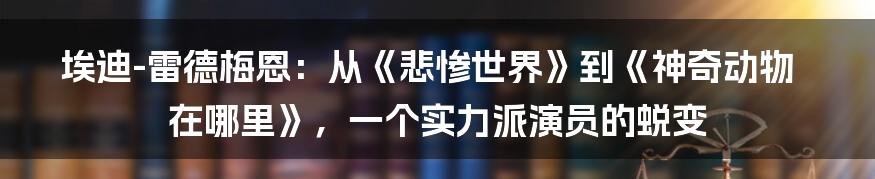 埃迪-雷德梅恩：从《悲惨世界》到《神奇动物在哪里》，一个实力派演员的蜕变