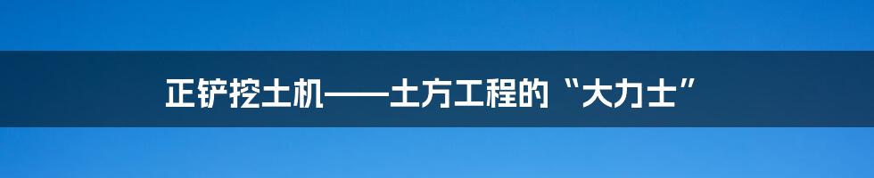 正铲挖土机——土方工程的“大力士”