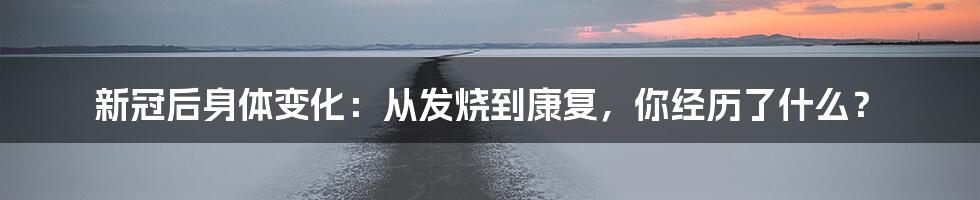 新冠后身体变化：从发烧到康复，你经历了什么？