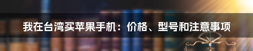 我在台湾买苹果手机：价格、型号和注意事项