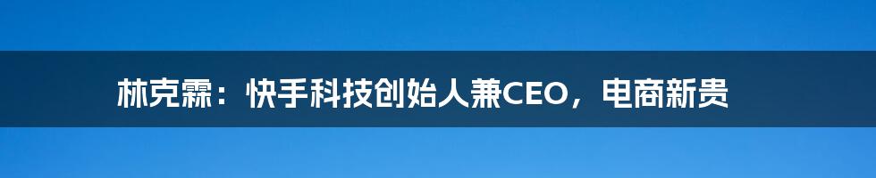 林克霖：快手科技创始人兼CEO，电商新贵