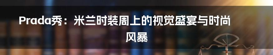 Prada秀：米兰时装周上的视觉盛宴与时尚风暴