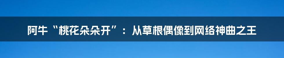 阿牛“桃花朵朵开”：从草根偶像到网络神曲之王