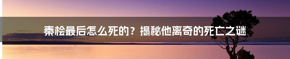 秦桧最后怎么死的？揭秘他离奇的死亡之谜