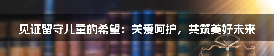 见证留守儿童的希望：关爱呵护，共筑美好未来