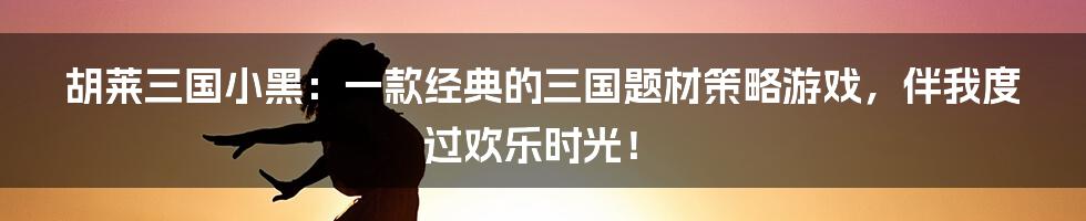 胡莱三国小黑：一款经典的三国题材策略游戏，伴我度过欢乐时光！