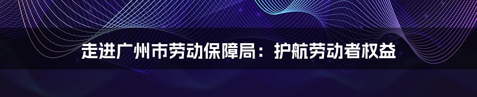 走进广州市劳动保障局：护航劳动者权益