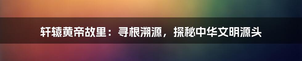 轩辕黄帝故里：寻根溯源，探秘中华文明源头