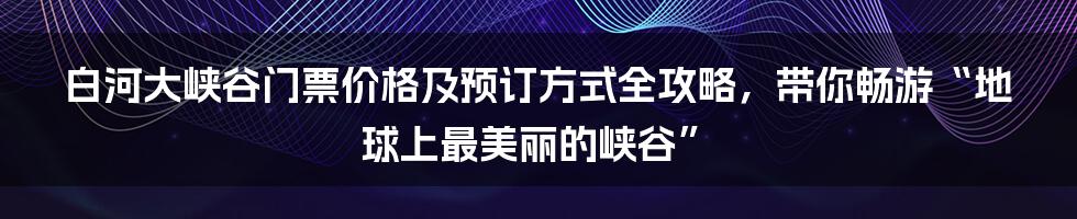 白河大峡谷门票价格及预订方式全攻略，带你畅游“地球上最美丽的峡谷”