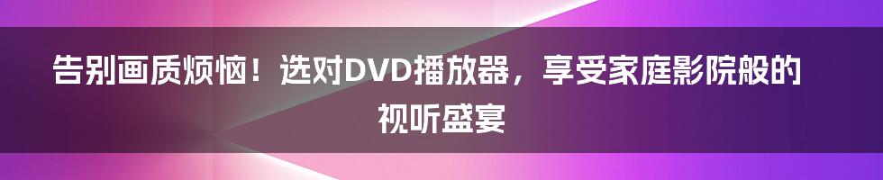 告别画质烦恼！选对DVD播放器，享受家庭影院般的视听盛宴