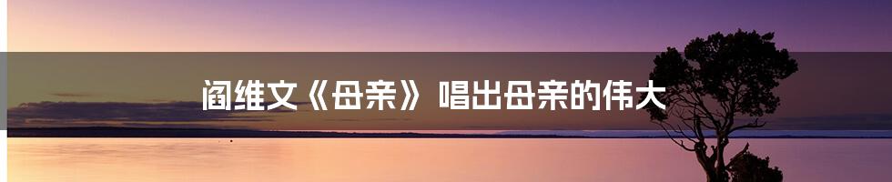 阎维文《母亲》 唱出母亲的伟大