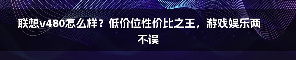 联想v480怎么样？低价位性价比之王，游戏娱乐两不误