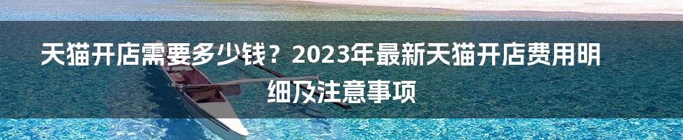 天猫开店需要多少钱？2023年最新天猫开店费用明细及注意事项