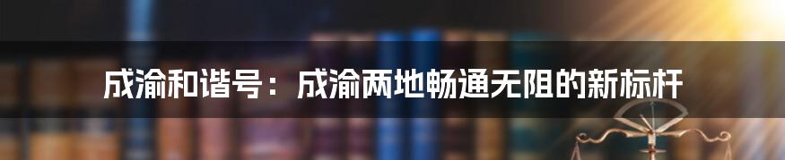 成渝和谐号：成渝两地畅通无阻的新标杆