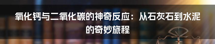 氧化钙与二氧化碳的神奇反应：从石灰石到水泥的奇妙旅程