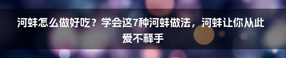 河蚌怎么做好吃？学会这7种河蚌做法，河蚌让你从此爱不释手