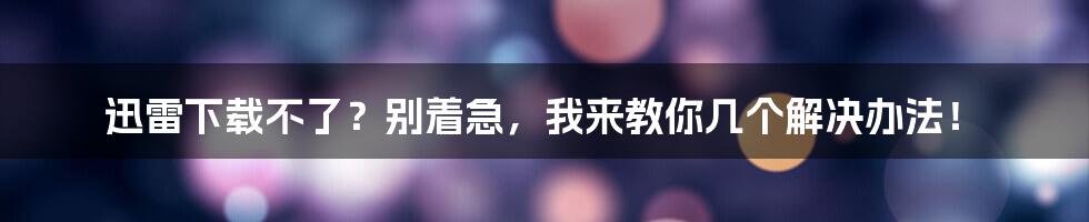 迅雷下载不了？别着急，我来教你几个解决办法！