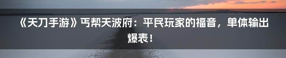 《天刀手游》丐帮天波府：平民玩家的福音，单体输出爆表！