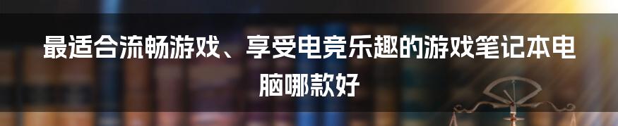 最适合流畅游戏、享受电竞乐趣的游戏笔记本电脑哪款好