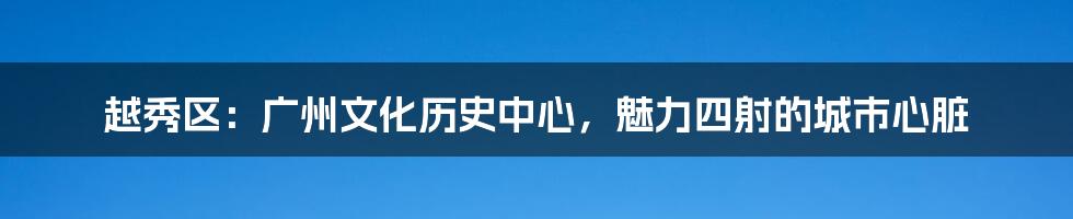 越秀区：广州文化历史中心，魅力四射的城市心脏