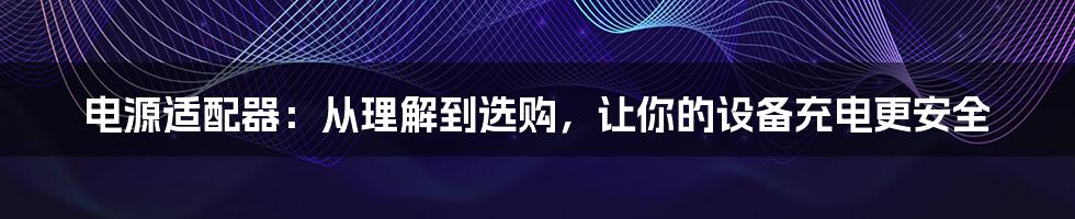 电源适配器：从理解到选购，让你的设备充电更安全