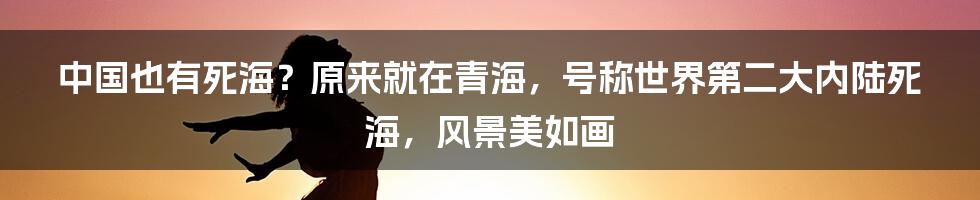 中国也有死海？原来就在青海，号称世界第二大内陆死海，风景美如画